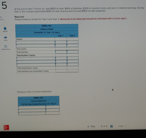 5 At the end of Year 1, Emma, Inc. had $600 of cash, $400 of liabilities, $200 of common stock, and zero in retained earnings. During Year 2, the company generated $560 of cash revenue and incurred $900 of cash expenses. 0 oints Required Prepare balance sheets for Year 1 and Year 2. (Amounts to be deducted should be indicated with a minus sign.) EMMA Balance Sheet eBook December 31, Year 1 & Year 2 Year 1 Year 2 Assets Print Total assets Total liabilities Stockholders Equity References Total stockholders equity Total labilities and stockholders equity Prepare a Year 2 income statement. EMMA, INC. Income Statement For the Year Ended 31, Year 2 < Prev 50, 5111 Next