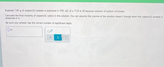 Suppose 7.65 g of copper(II) acetate is dissolved in 350 ml of a 71.0 m M aqueous solution of sodium chromate. Calculate the