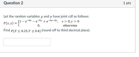 Question 2 1 pts Let the random variables x and y have joint cdf as follows: F(x, y) = Find P(xs 0.25,Y 2 0.4) (round off to