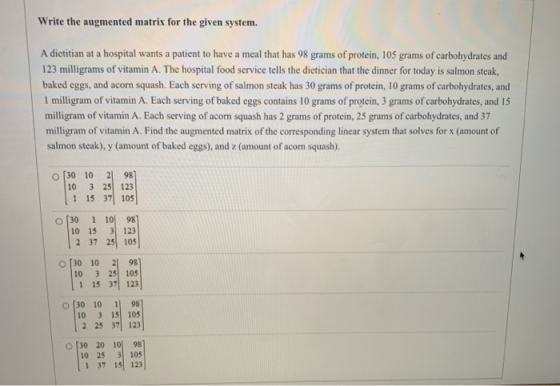 Write the augmented matrix for the given system. A dietitian at a hospital wants a patient to have a meal that has 98 grams o