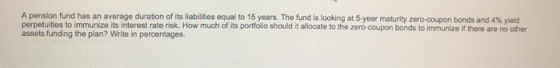 A pension fund has an average duration of its liabilities equal to 15 years. The fund is looking at 5-year maturity zero-coup