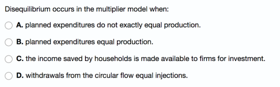 Disequilibrium occurs in the multiplier model when: 0 A, planned expenditures do not exactly equal production. B. planned expenditures equal production. C. the income saved by households is made available to firms for investment. D. withdrawals from the circular flow equal injections.
