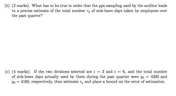 (b) (2 marks). What has to be true in order that the pps sampling used by the auditor leads to a precise estimate of the total number Ty of sick-leave days taken by employees over the past quarter? (c) (4 marks). If the two divisions selected are i - 3 and i - 6, and the total number of sick-leave days actually used by them during the past quarter were 3s = 4320 and y 4160, respectively, then estimate Ty and place a bound on the error of estimation.