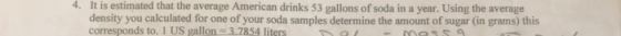 4. It is estimated that the average American drinks 53 gallons of soda in a year. Using the average density you calculated for one of your soda samples determine the amount of sugar (in grams) this corresponds to. 1 US gallon 3.7854 liters