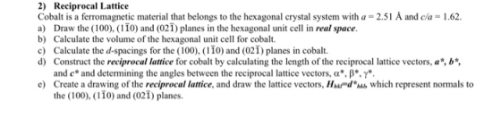 2) Reciprocal Lattice Cobalt is a ferromagnetic material that belongs to the hexagonal crystal system with a 2.51 Å and cla a) Draw the ( 100). ( 1 10) and (021) planes in the hexagonal unit cell in real space. b) Calculate the volume of the hexagonal unit cell for cobalt. c) Calculate the d-spacings for the (100), (110) and (021) planes in cobalt. 1.62. Consine the rediprn r ora i vecon., J, and c* and determining the angles between the reciprocal lattice vectors, α*, β*, γ*. e) Create a drawing of the reciprocal lattice, and draw the lattice vectors, HAFd n which represent normals to the (100), (110) and (021) planes.