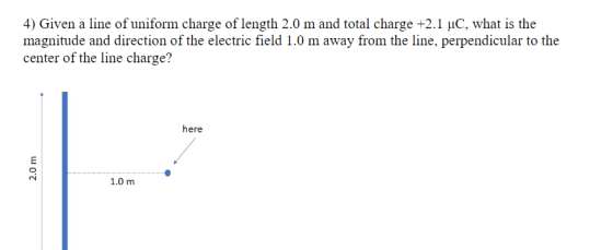 4) Given a line of uniform charge of length 2.0 m and total charge +2.1 μC, what is the magnitude and direction of the electric field 1.0 m away from the line, perpendicular to the center of the line charge? here 1.0 m