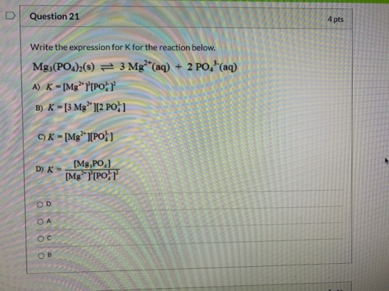 D Question 21 4 pts Write the expression for K for the reaction below. Mg3(PO4)2(s) = 3 Mg2+(aq) + 2 PO ?(aq) A) K - [Mg][PO