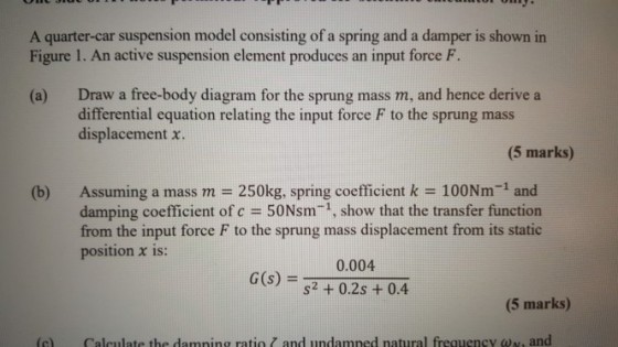 A quarter-car suspension model consisting of a spring and a damper is shown in Figure 1. An active suspension element produces an input force F. Draw a free-body diagram for the sprung mass m, and hence derive a differential equation relating the input force F to the sprung mass displacement x. (a) (5 marks) (b) Assuming a mass m-250kg, spring coefficient k 100Nm-1 and damping coefficient of c-50Nsm1, show that the transfer function from the input force F to the sprung mass displacement from its static position x is: 0.004 s2 +0.2s +0.4 G(s) (5 marks) (c) Calculate the damning ratio and undamped natural frequency ??, and