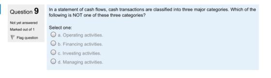 Question 9 In a statement of cash flows, cash transactions are classified into three major categories. Which of the following is NOT one of these three categories? Select one: O a. Operating activities. O b. Financing activities. O c. Investing activities. O d. Managing activities. Not yet answered Marked out of 1 Flag question