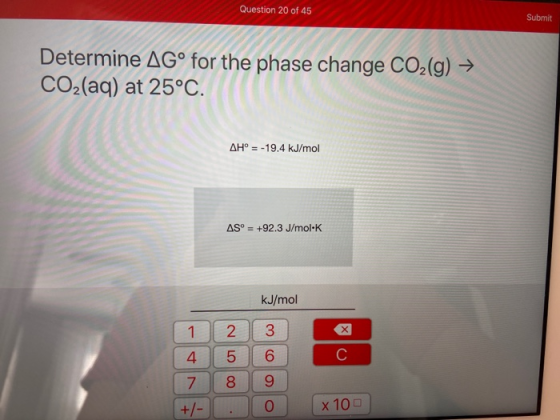 Question 20 of 45 Submit Determine AGº for the phase change CO2(g) → CO2(aq) at 25°C. AH° = -19.4 kJ/mol AS° = +92.3 J/mol-K