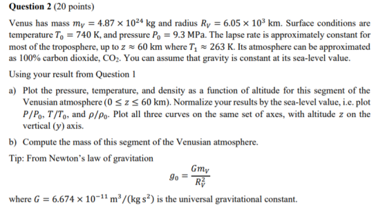 Question 2 (20 points) Venus has mass my = 4.87 x 1024 kg and radius Ry = 6.05 x 103 km. Surface conditions are temperature T
