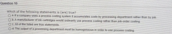 Question 10 Which of the following statements is (are) true? O a If a company uses a process costing system it accumulates costs by processing department rather than by job O b. A manufacturer of ink cartridges would ordinarily use process costing rather than job-order costing O C. All of the listed are true statements cturer of ink cartridges would ordinanly use process coslting rather than job-order O d. The output of a processing department must be homogeneous in order to use process costing