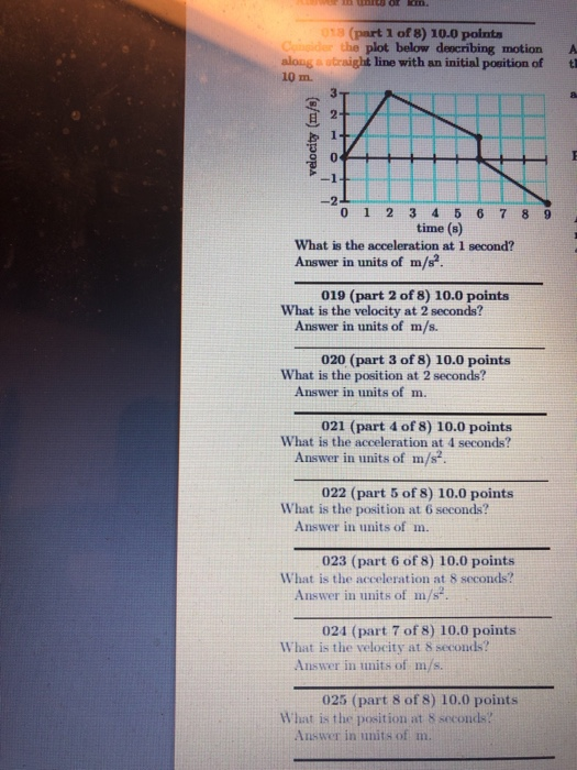 18 (part 1 of 8) 10.0 points the plot below describing motion A along a straight line with an initial position of t 10 m. 3 2 0 2 time (s) What is the acceleration at 1 second? Answer in units of m/s? 019 (part 2 of 8) 10.0 points What is the velocity at 2 seconds? Answer in units of m/s. 020 (part 3 of 8) 10.0 points What is the position at 2 seconds? Answer in units of m 021 (part 4 of 8) 10.0 points What is the acceleration at 4 seconds? Answer in units of m/s 022 (part 5 of 8) 10.0 points What is the position at 6 seconds? Answer in units of m. 023 (part 6 of 8) 10.0 points What is the acceleration at 8 seconds? Answer in units of m/s 024 (part 7 of 8) 10.0 points What is the velocity at 8 seconds? Answer in units of m/s 025 (part 8 of 8) 10.0 points What is the position at 8 seconds? Answer in units of m.