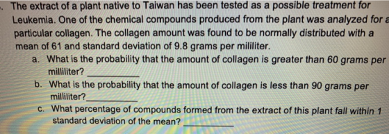 The extract of a plant native to Taiwan has been tested as a possible treatment for Leukemia. One of the chemical compounds produced from the plant was analyzed for a particular collagen. The collagen amount was found to be normally distributed with a mean of 61 and standard deviation of 9.8 grams per mililiter. a. What is the probability that the amount of collagen is greater than 60 grams per b. What is the probability that the amount of collagen is less than 90 grams per c. What percentage of compounds formed from the extract of this plant fall within 1 mililiter? milliliter? standard deviation of the mean?