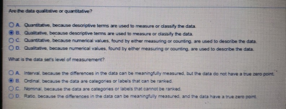 Arethe data qualitative or quantitative? OA Quantitative because descriptive terms are used to measure or dassify the data B Qualitative, because descriptive terms are used to measure or classify the data c Quantitative, because numerical values. found by either measuring or counting, are used to describe the data. OD Qualitative, because numerical values, found by either measuring or counting, are used to descnbe the data What is the data sets level of measurement? A interva because the dfferences in the data can be meaningfully measured, but the data do not have a true zero poin 8 Ordinal, because the data are categores or labels that can be ranked O Nomina, because the data are categories of labels that cannot be anke Ratio because the differences in the data can be meanngfully measured and the däta have a nve zero ooint