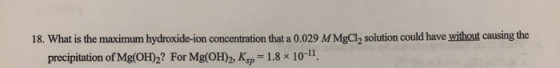 18. What is the maximum hydroxido-ion concentration that a 0.029 M MgCl, solution could have without causing the precipitatio
