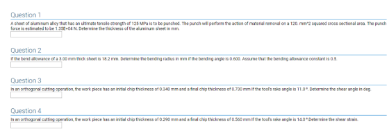 Question1 A sheet of aluminum alloy that has an ultimate tensile strength of 125 MPa is to be punched. The punch will perform the action of material removal on a 120. mm*2 squared cross sectional area. The punch force is estimated to be 1.35E+04 N. Determine the thickness of the aluminum sheet in mm. Question2 If the bend allowance of a 3.00 mm thick sheet is 18.2 mm. Determine the bending radius in mm if the bending angle is 0.600. Assume that the bending allowance constant is 0.5. Question 3 In an orthogonal cutting operation, the work piece has an initial chip thickness of 0.340 mm and a final chip thickness of 0.730 mm If the tools rake angle is 11.0° Determine the shear angle in deg Question 4 In an orthogonal cutting ope n, the work piece has an initial chip thickness of 0.290 mm and a final chip thickness of 0.560 mm If the tools rake angle is 14.0·Determine the shear strain.