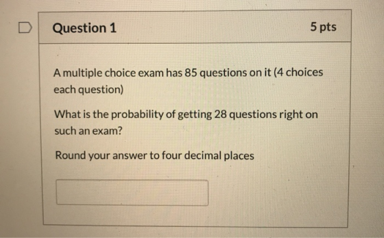 Question 1 5 pts A multiple choice exam has 85 questions on it (4 choices each question) What is the probability of getting 2
