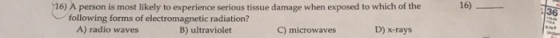 16)- 36 16) A person is most likely to experience serious tissue damage when exposed to which of the following forms of electromagnetic radiation? D) x-rays A) radio waves B) ultraviolet C) microwaves