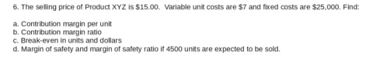 6. The selling price of Product XYZ is $15.00. Variable unit costs are $7 and fixed costs are $25,000. Find: a. Contribution