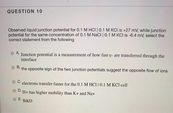 QUESTION 10 Observed liquid junction potential for 0.1 M HCI 0.1 M KCI is +27 mV, while junction potential for the same conce