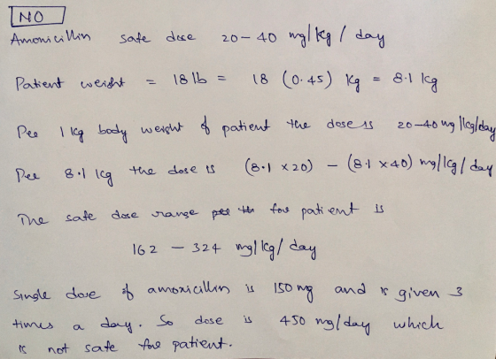 TNOJ Amonicillin safe dose 20-40 mg/kg / day Patient weight = 18 1b = 18 (0.45) kg = 8.1 kg Pee I leg body weight of patient