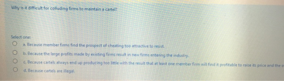 Why is it difficult for colluding firms to maintain a cartel? Select one: a. Because member firms find the prospect of cheati