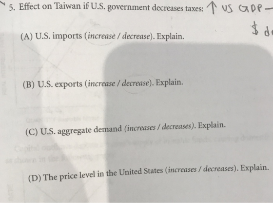 5. Effect on Taiwan if U.S. government decreases taxes: US CDe (A) U.S. imports (increase/ decrease). Explain. (B) U.S. exports (increase / decrease). Explain. (C) U.S. aggregate demand (increases/decreases). Explain (D) The price level in the United States (increases/ decreases). Explain.