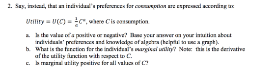 2. Say, instead, that an individuals preferences for consumption are expressed according to: Utility - U(C)Ca, where C is consumption. Is the value of a positive or negative? Base your answer on your intuition about individuals preferences and knowledge of algebra (helpful to use a graph). a. b. What is the function for the individuals marginal utility? Note: this is the derivative of the utility function with respect to C. c. Is marginal utility positive for all values of C?