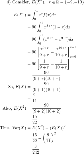 \small d) \text{ Consider, } E(X^r), \ \ r \in \mathbb{R} - \{-9, -10\} \\ \begin{align*} E(X^r) &= \int_0^1 x^rf(x)dx \\ &= 90\int_0^1x^{8+r}(1-x) dx \\ &= 90\int_0^1(x^{8+r} - x^{9+r})dx \\ &= 90 \left[\frac{x^{9+r}}{9+r} - \frac{x^{10+r}}{10+r} \right ]_{x=0}^{x=1} \\ &= 90\left[\frac{1}{9+r} - \frac{1}{10+r} \right ] \\ &= \frac{90}{(9+r)(10+r)} \\ \text{So, } E(X) &= \frac{90}{(9+1)(10+1)} \\ &= \frac{9}{11} \\ \text{Also, } E(X^2) &= \frac{90}{(9+2)(10+2)} \\ &= \frac{15}{22} \\ \text{Thus, Var}(X) &= E(X^2) - (E(X))^2 \\ &= \frac{15}{22} - \left( \frac{9}{11}\right)^2 \\ &= \frac{3}{242} \end{align*}