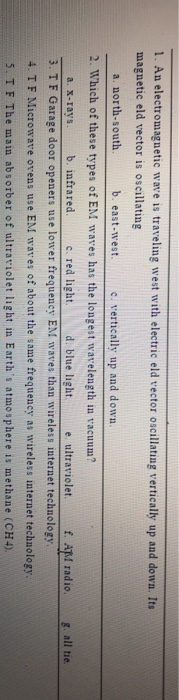 1. An electromagnetic wave is traveling west with electric eld vector oscillating vertically up and dowa. Its magnetic eld vector is oscillating a. north-south b. east-west. c. vertically up and down 2. Which of these types of EM wares has the longest wavelength in vacuum? light. d. blue light eultraviolet.f AI radio a. x-rays. b. infrared. c. red li 3. T F Garage door openers use lower frequency EM waves than wireless internet technology 4. T F Mieroware ovens use EM wares of about the same frequency as wireless interaet technology 5. TF The main absorber of ultraviolet light in Earths atmosphere is methane (CH4). g. all tie