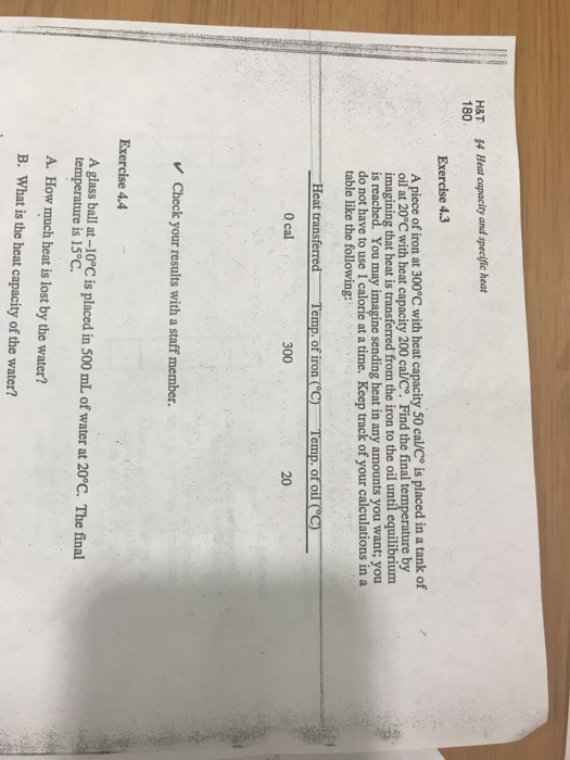 H&T 180 Heat capacity and specific heat Exercise 4.3 A piece of iron at 300°C with heat ca ty 50 cal/Co is placed in a tank of oil at 20°C with heat capacity 200 ca/C. Find the final temperature by imagining that heat is transferred from the iron to the oil until equilibrium is You may imagine sending heat in any amounts you want; you do not have to use I calorie at a time. Keep track of your calculations in a table like the following: Heat transferred-Temp.of iron (°C厂-Temp. OfoǐでC) 0 cal 300 20 Check your results with a staff member. Exercise 4.4 A glass ball at -10C is laced in 500 mL of water at 20°C. The final temperature is 15°C. A. How much heat is lost by the water? B. what is the heat capacity of the water?