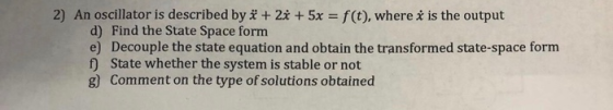 2) An oscillator is described by # +2 +5x f(t), where x is the output d) Find the State Space form e) Decouple the state equation and obtain the transformed state-space form f) State whether the system is stable or not g) Comment on the type of solutions obtained