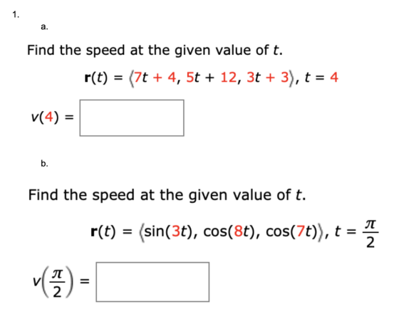 1. Find the speed at the given value of t. r(t) = (7t + 4, 5t + 12, 3t + 3), t = 4 v(4) = Find the speed at the given value o