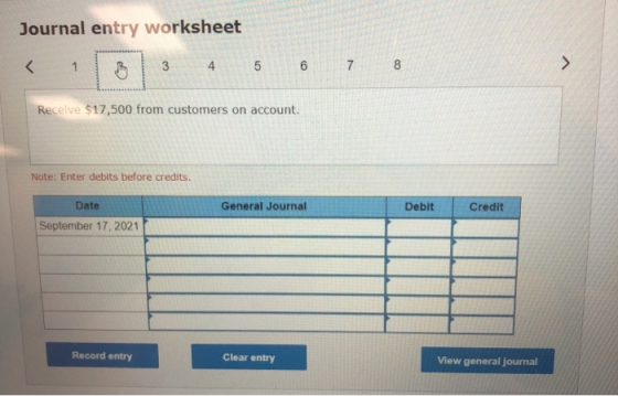Journal entry worksheet 3 4 5 6 7 8 Receive $17,500 from customers on account. Note: Enter debits before credits. Date Genera