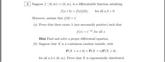 4 Suppose f : (0,0) → (0,x), is a differentiable function satisfying f(a +b)-f(a)fb), for all a,b>0 Moreover, assume that f(0)1 (a) Prove that there exists λ (not necessarily positive) such that f(r) = e-Ar, for all r. Hint Find and solve a proper differential equation. (b) Suppose that X is a continuous random variable, with P(X>ab)-P(>a)P(X> b), for all a, b e (0, oo). Prove that X is exponentially distributed