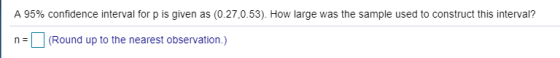 A 95% confidence interval for p is given as (0.27,0.53). How large was the sample used to construct this interval? n(Round up to the nearest observation.)