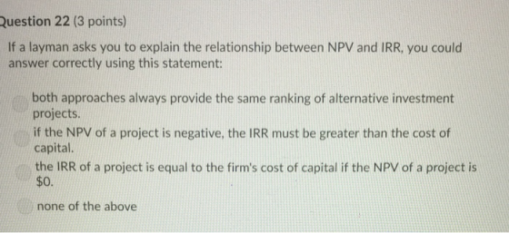 Question 22 (3 points) If a layman asks you to explain the relationship between NPV and IRR, you could answer correctly using