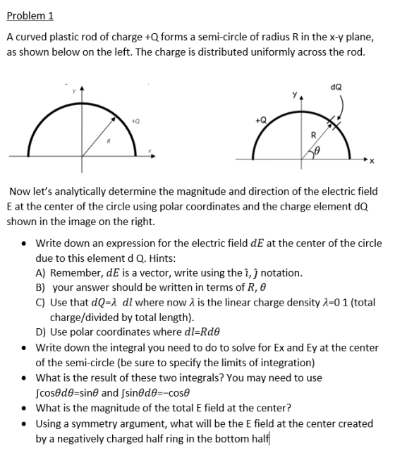 Problem 1 A curved plastic rod of charge +Q forms a semi-circle of radius R in the x-y plane, as shown below on the left. The charge is distributed uniformly across the rod. dQ +0 +Q Now lets analytically determine the magnitude and direction of the electric field E at the center of the circle using polar coordinates and the charge element dQ shown in the image on the right. write down an expression for the electric field dE at the center of the circle due to this element d Q. Hints: A) Remember, dE is a vector, write using the 1, J notation. B) your answer should be written in terms of R, θ C) Use that dQA dl where now λ is the linear charge density λ:01 (total · charge/divided by total length) D) Use polar coordinates where dl-Rde Write down the integral you need to do to solve for Ex and Ey at the center of the semi-circle (be sure to specify the limits of integration) .What is the result of these two integrals? You may need to use .What is the magnitude of the total E field at the center? .Using a symmetry argument, what will be the E field at the center created by a negatively charged half ring in the bottom half