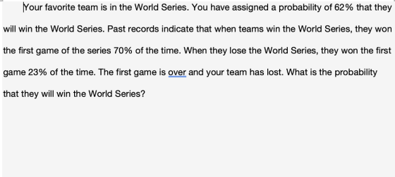 Your favorite team is in the World Series. You have assigned a probability of 62% that they vwill win the World Series. Past records indicate that when teams win the World Series, they won the first game of the series 70% of the time. When they lose the World Series, they won the first game 23% of the time. The first game is over and your team has lost. What is the probability that they will win the World Series?