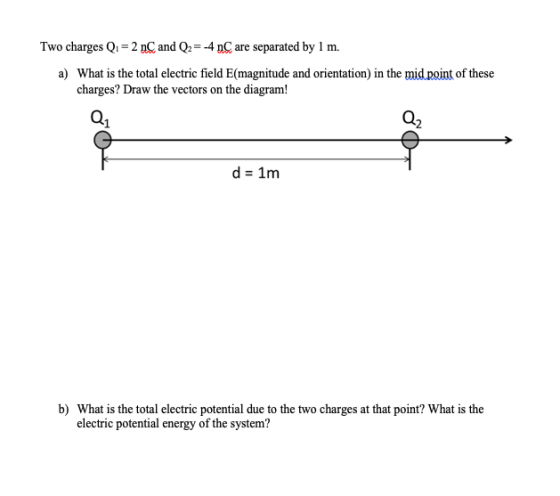 Two charges Q. = 2 nC and Q2 = -4 nC are separated by 1 m. a) What is the total electric field E(magnitude and orientation) i
