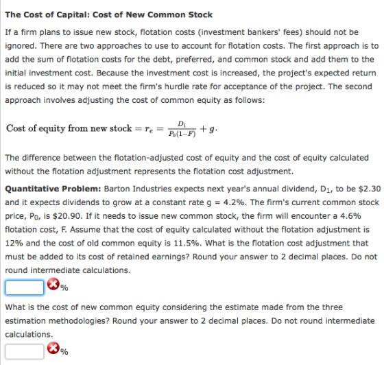 The Cost of Capital: Cost of New Common Stock If a firm plans to issue new stock, flotation costs (investment bankers fees) should not be ignored. There are two approaches to use to account for flotation costs. The first approach is add the sum of flotation costs for the debt, preferred, and common stock and add them to the initial investment cost. Because the investment cost is increased, the projects expected return is reduced so it may not meet the firms hurdle rate for acceptance of the project. The second approach involves adjusting the cost of common equity as follows: Cost of equity from new stock r Di P(1-F) +g The difference between the flotation-adjusted cost of equity and the cost of equity calculated without the flotation adjustment represents the flotation cost adjustment. Quantitative Problem: Barton Industries expects next years annual dividend, D1, to be $2.30 and it expects dividends to grow at a constant rate g = 4.2%. The firms current common stock price, P0, is $20.90. If it needs to issue new common stock, the firm will encounter a 4.6% flotation cost, F. Assume that the cost of equity calculated without the flotation adjustment is 12% and the cost of old common equity i 11.5%. What is the flotation cost adjustment that must be added to its cost of retained earnings? Round your answer to 2 decimal places. Do not round intermediate calculations What is the cost of new common equity considering the estimate made from the three estimation methodologies? Round your answer to 2 decimal places. Do not round intermediate calculations