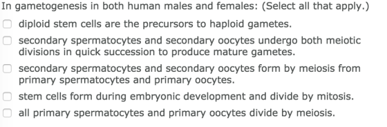 In gametogenesis in both human males and females: (Select all that apply.) diploid stem cells are the precursors to haploid gametes. O secondary spermatocytes and secondary oocytes undergo both meiotic divisions in quick succession to produce mature gametes O secondary spermatocytes and secondary oocytes form by meiosis from primary spermatocytes and primary oocytes. stem cells form during embryonic development and divide by mitosis. all primary spermatocytes and primary oocytes divide by meiosis.