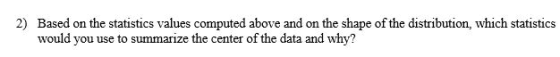 2) Based on the statistics values computed above and on the shape of the distribution, which statistics would you use to summarize the center of the data and why?