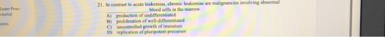 21. In contrast to acute leukemias, chromic leukemias are malignancies involving abaormal Exam Proc- torio) blood cells in the marrow A) production of undifferentiated B) proliferation of well-differentiated C) uncontrolled growth of immature D) replication of plaripotent precursor ions
