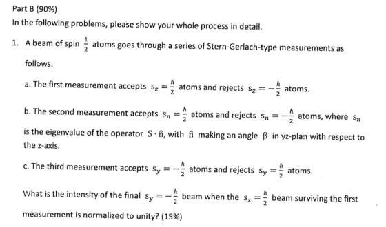Part B (90%) In the following problems, please show your whole process in detail. 1. A beam of spin atoms goes through a series of Stern-Gerlach-type measurements as follows: a. The first measurement accepts sz -atoms and rejects s, ato b. The second measurement accepts sn- atoms and rejects s-- atoms, whe is the eigenvalue of the operator S.ậ, with i making an angle ß in yz-plan with r 2 re sn espect to the z-axis. c. The third measurement acepts sy-- atoms and rejects sy- What is the intensity of the final Sy-- measurement is normalized to unity? (15%) atoms 2 beam when the szbeam surviving the first