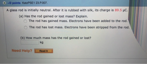 -12 points KatzPSE1 23.P007. A glass rod is initially neutral. After it is rubbed with silk, its charge is 89.5 HC (a) Has the rod gained or lost mass? Explain. O The rod has gained mass. Electrons have been added to the rod. The rod has lost mass. Electrons have been stripped from the rod (b) How much mass has the rod gained or lost? kg Need Help? Read It
