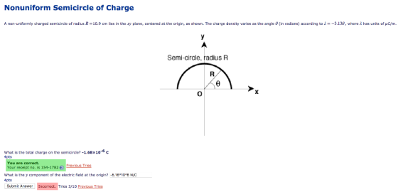 Nonuniform Semicircle of Charge A non-uniformly charged semicircle of radius R-10.9 cm lies in the xy plane, centered at the origin, as shown. The charge density varies as the angle 0 (in radians) according to -3.130, where2 has units of pC/m. Semi-circle, radius R What is the total charge on the semicircle?-1.68×10-6 c 4pts You are correct. Your receipt no. is 154-1782 revious Tries What is the y component of the electric field at the origin? -.16 10*6 N/C 4pts Submit Answer Incorrect. Tries 3/10 Previous Tries