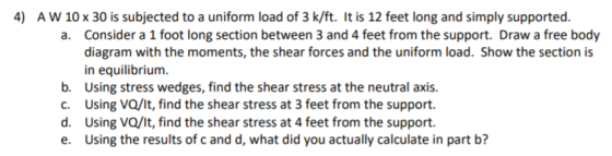 4) AW 10 x 30 is subjected to a uniform load of 3 k/ft. It is 12 feet long and simply supported. a. Consider a 1 foot long se