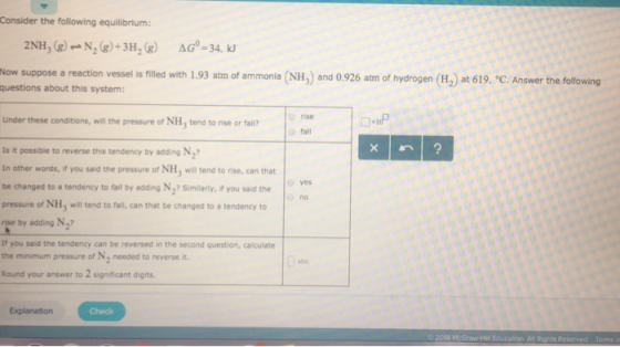 Consider the following equilibrium: Now suppose a reaction vessel is filled with 1.93 atm of ammonia (NH,) and 0.926 atm of hydrogen (H2) at 619. °C. Answer the following questions about this system: Under these conditions, will the pressure of NH, tend to rise or fail nise fall Is it possible to reverse this tendency by adding N2 In other words, if you said the pressure of NH, will tend to rise, can that be changed to a tendency to falil by adding N,7 Similarly, you salid the yes no pressure of NH, will tend to fall, can that be changed to a tendency to rnse by adding N2 If you said the tendency can be reversed in the second question, calculate the minimum pressure of N2 needed to reverse it. Round your answer to 2 significant digits. Check